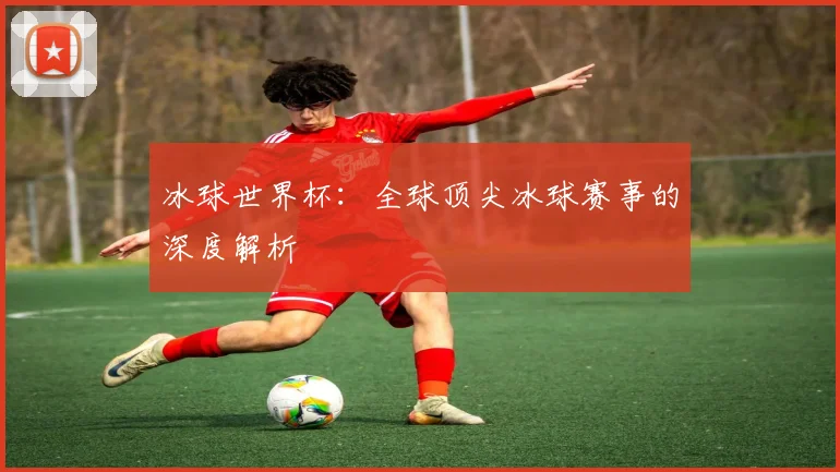 冰球世界杯：全球顶尖冰球赛事的深度解析