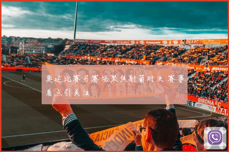 奥运比赛弓赛场聚焦射箭对决 赛事看点引关注